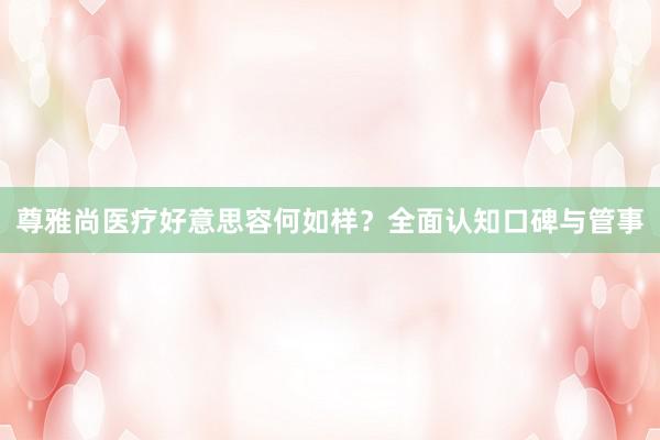 尊雅尚医疗好意思容何如样？全面认知口碑与管事